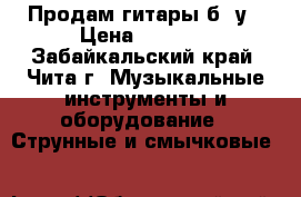 Продам гитары б, у › Цена ­ 6 000 - Забайкальский край, Чита г. Музыкальные инструменты и оборудование » Струнные и смычковые   